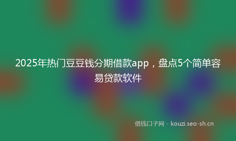 2025年热门豆豆钱分期借款app，盘点5个简单容易贷款软件