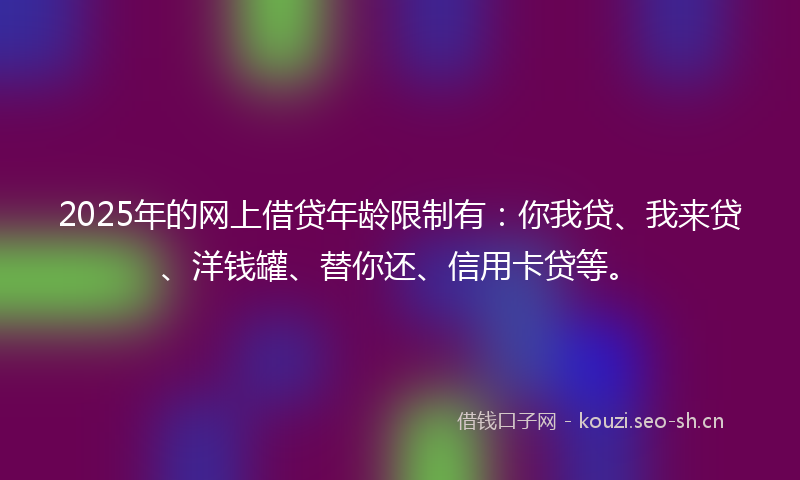 2025年的网上借贷年龄限制有：你我贷、我来贷、洋钱罐、替你还、信用卡贷等。