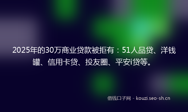 2025年的30万商业贷款被拒有：51人品贷、洋钱罐、信用卡贷、投友圈、平安i贷等。