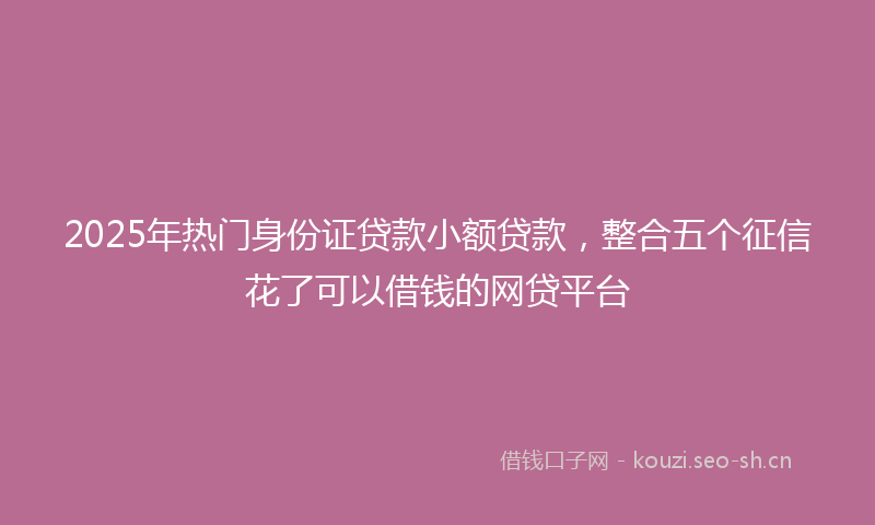 2025年热门身份证贷款小额贷款，整合五个征信花了可以借钱的网贷平台