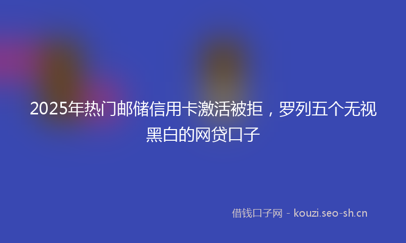 2025年热门邮储信用卡激活被拒，罗列五个无视黑白的网贷口子