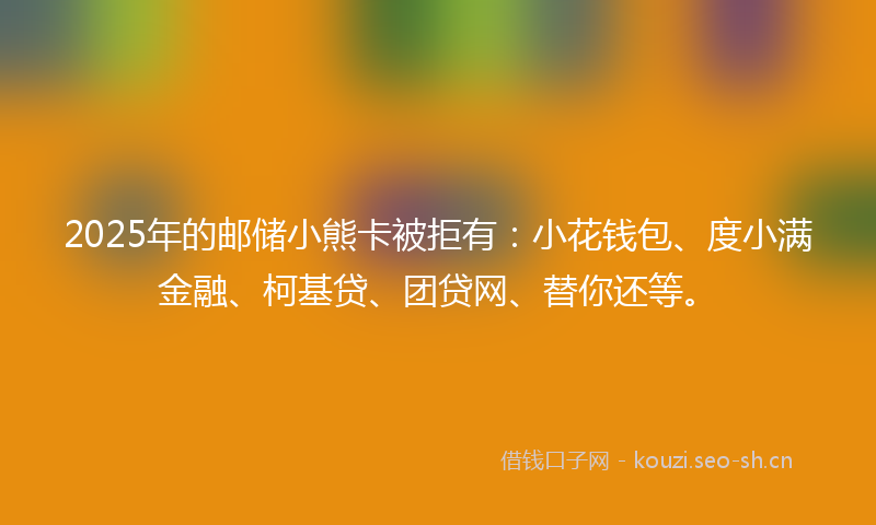 2025年的邮储小熊卡被拒有：小花钱包、度小满金融、柯基贷、团贷网、替你还等。