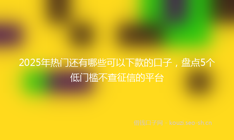 2025年热门还有哪些可以下款的口子，盘点5个低门槛不查征信的平台
