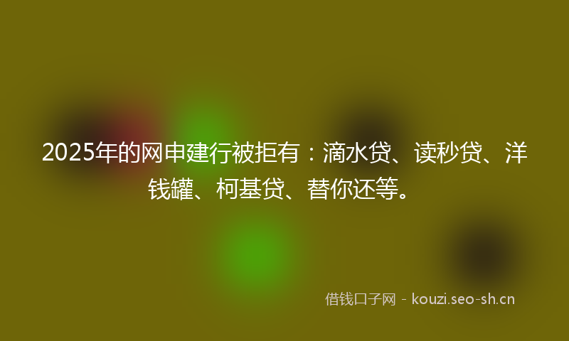 2025年的网申建行被拒有：滴水贷、读秒贷、洋钱罐、柯基贷、替你还等。