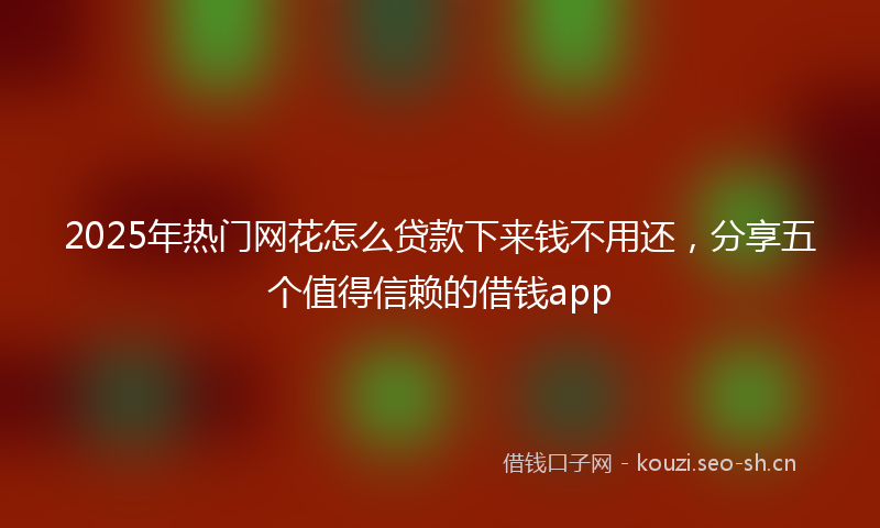 2025年热门网花怎么贷款下来钱不用还，分享五个值得信赖的借钱app