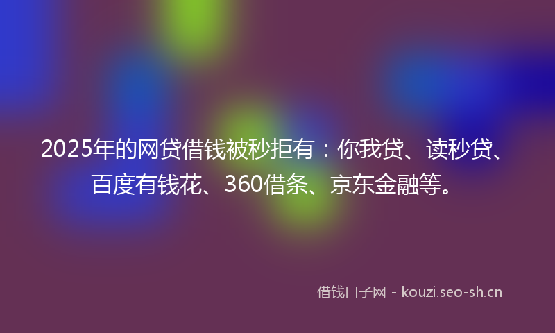 2025年的网贷借钱被秒拒有：你我贷、读秒贷、百度有钱花、360借条、京东金融等。