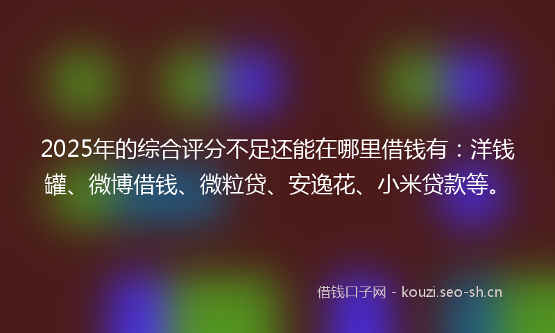 2025年的综合评分不足还能在哪里借钱有：洋钱罐、微博借钱、微粒贷、安逸花、小米贷款等。