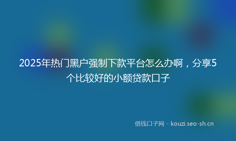 2025年热门黑户强制下款平台怎么办啊,分享5个比较好的小额贷款口子