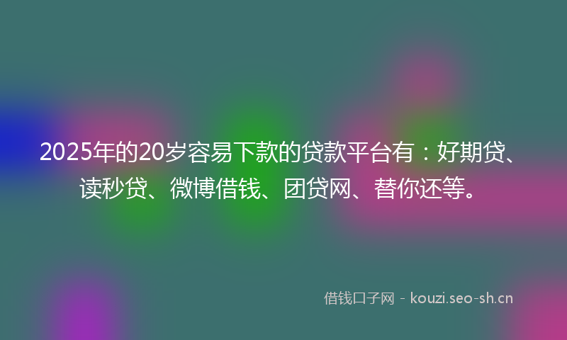 2025年的20岁容易下款的贷款平台有：好期贷、读秒贷、微博借钱、团贷网、替你还等。