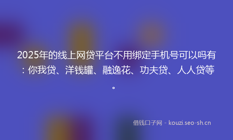 2025年的线上网贷平台不用绑定手机号可以吗有：你我贷、洋钱罐、融逸花、功夫贷、人人贷等。