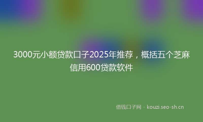 3000元小额贷款口子2025年推荐，概括五个芝麻信用600贷款软件