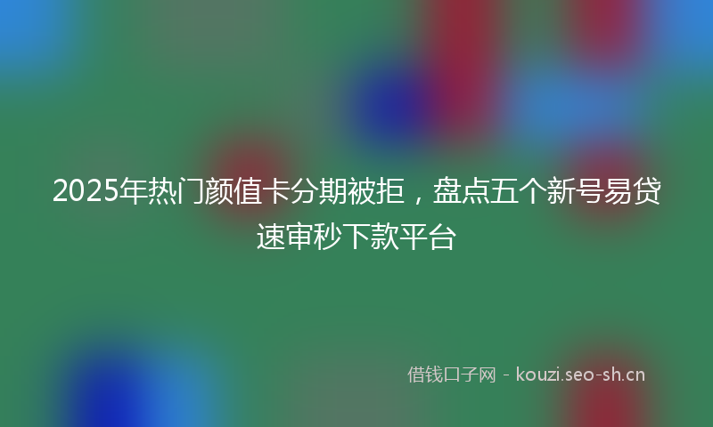 2025年热门颜值卡分期被拒，盘点五个新号易贷速审秒下款平台
