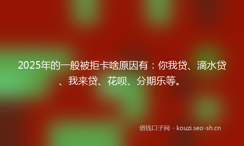 2025年的一般被拒卡啥原因有：你我贷、滴水贷、我来贷、花呗、分期乐等。