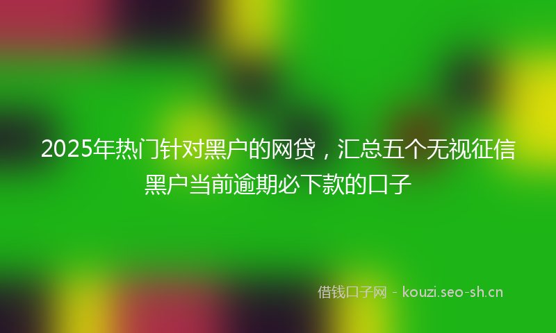 2025年热门针对黑户的网贷，汇总五个无视征信黑户当前逾期必下款的口子