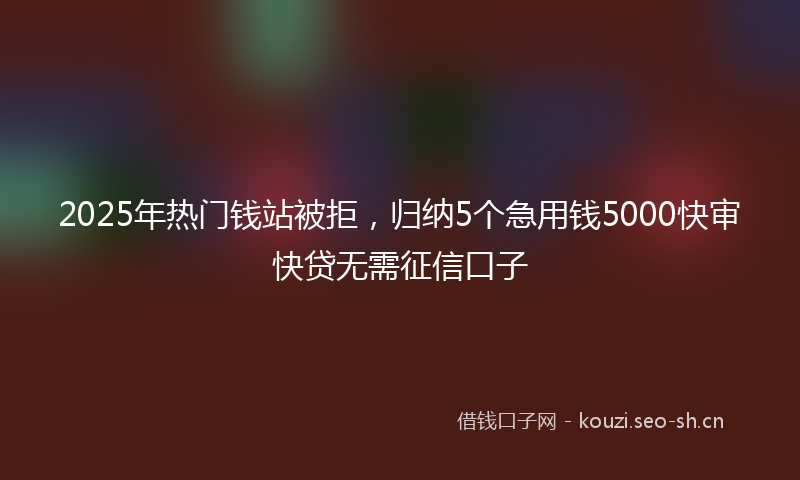 2025年热门钱站被拒，归纳5个急用钱5000快审快贷无需征信口子