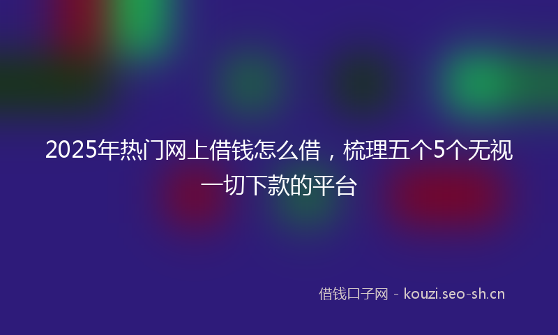 2025年热门网上借钱怎么借，梳理五个5个无视一切下款的平台
