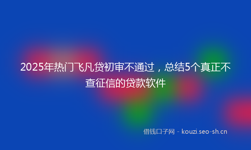 2025年热门飞凡贷初审不通过，总结5个真正不查征信的贷款软件