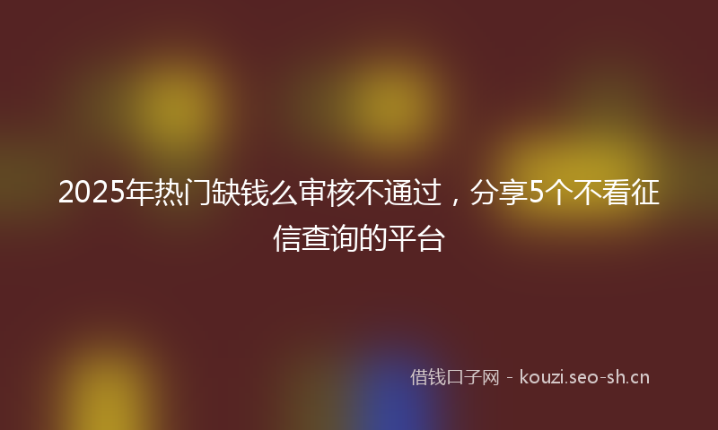 2025年热门缺钱么审核不通过，分享5个不看征信查询的平台