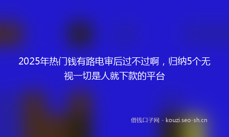 2025年热门钱有路电审后过不过啊，归纳5个无视一切是人就下款的平台
