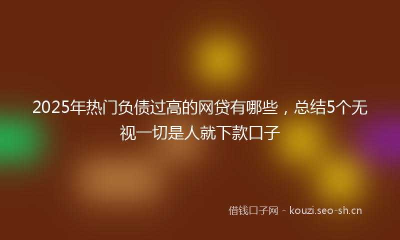 2025年热门负债过高的网贷有哪些，总结5个无视一切是人就下款口子