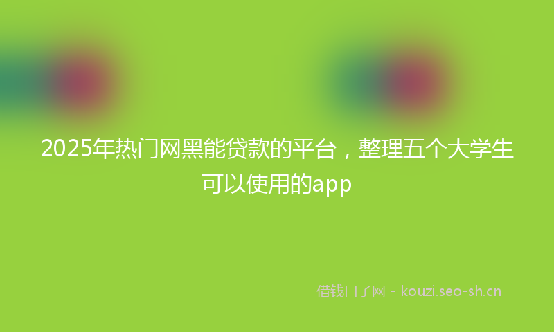 2025年热门网黑能贷款的平台，整理五个大学生可以使用的app