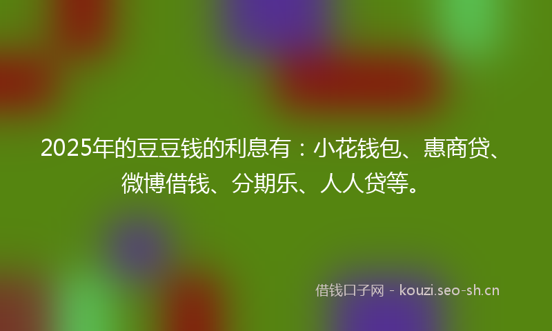 2025年的豆豆钱的利息有：小花钱包、惠商贷、微博借钱、分期乐、人人贷等。
