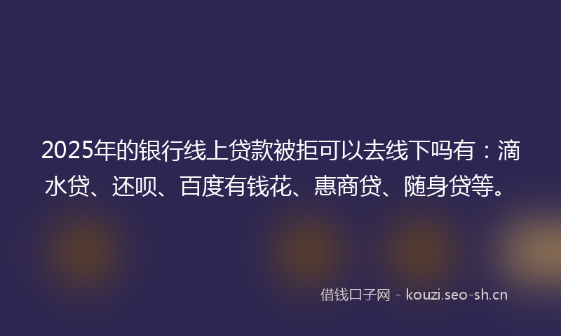 2025年的银行线上贷款被拒可以去线下吗有：滴水贷、还呗、百度有钱花、惠商贷、随身贷等。