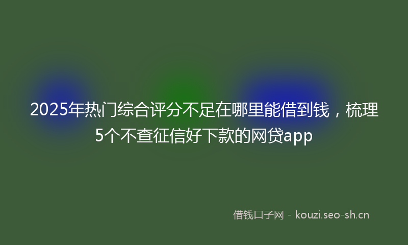 2025年热门综合评分不足在哪里能借到钱，梳理5个不查征信好下款的网贷app