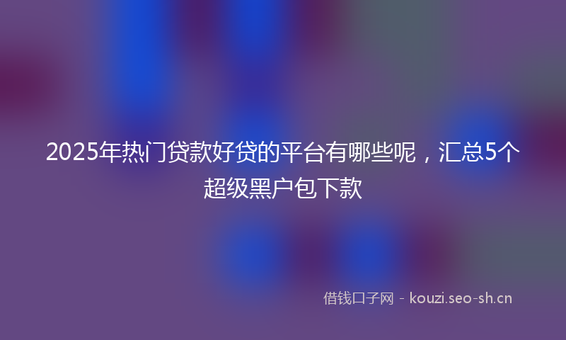 2025年热门贷款好贷的平台有哪些呢，汇总5个超级黑户包下款