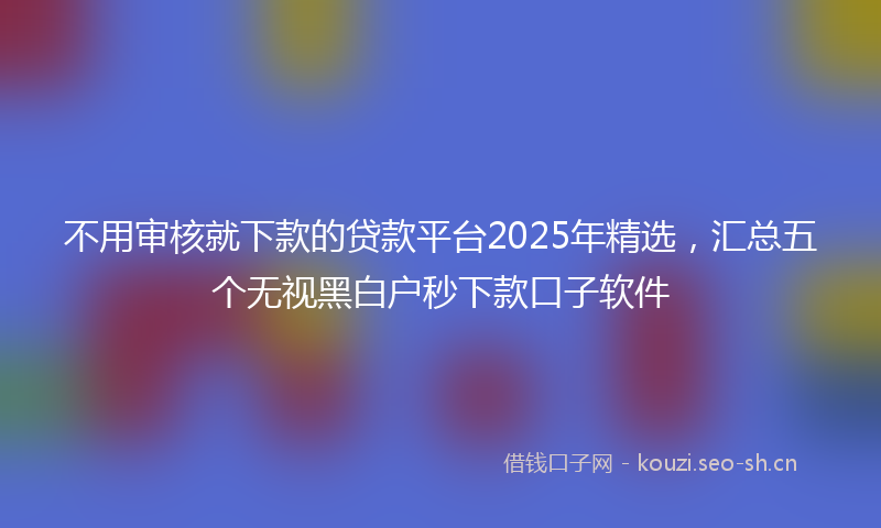 不用审核就下款的贷款平台2025年精选，汇总五个无视黑白户秒下款口子软件