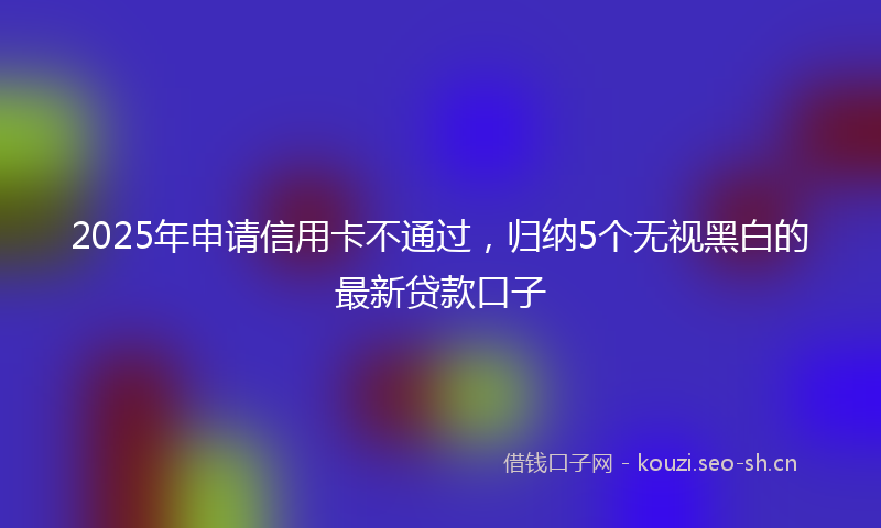 2025年申请信用卡不通过,归纳5个无视黑白的最新贷款口子