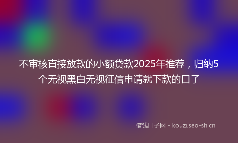 不审核直接放款的小额贷款2025年推荐，归纳5个无视黑白无视征信申请就下款的口子