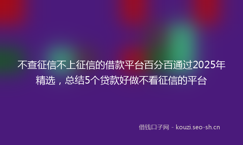 不查征信不上征信的借款平台百分百通过2025年精选，总结5个贷款好做不看征信的平台