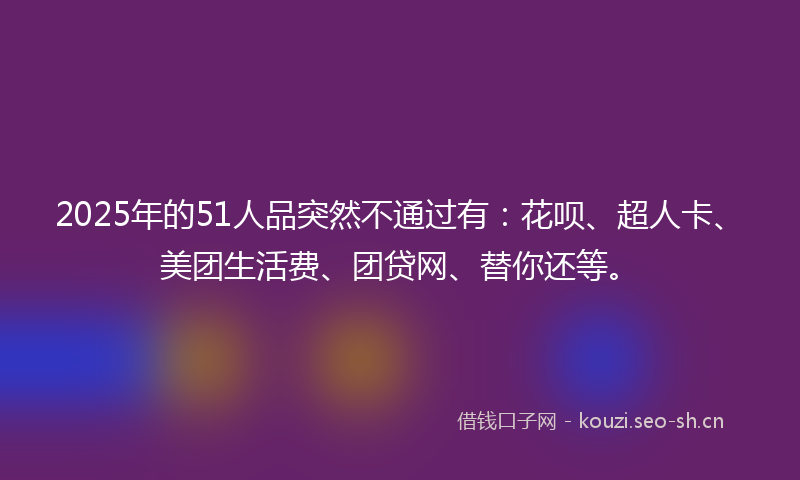 2025年的51人品突然不通过有：花呗、超人卡、美团生活费、团贷网、替你还等。