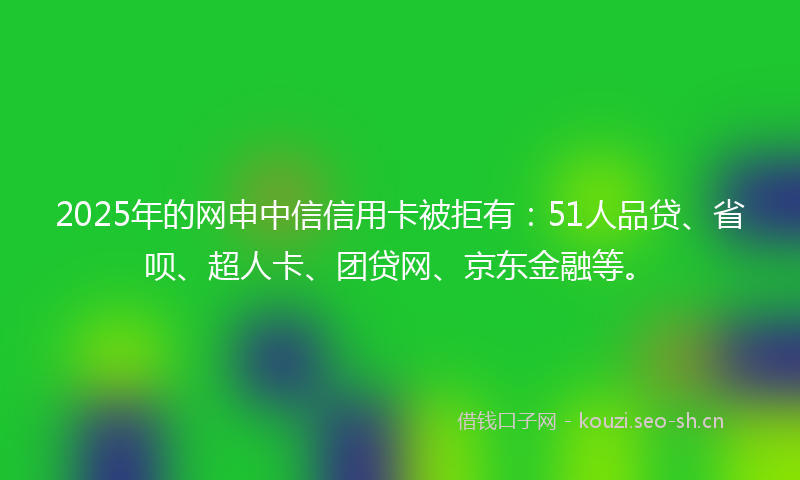2025年的网申中信信用卡被拒有：51人品贷、省呗、超人卡、团贷网、京东金融等。