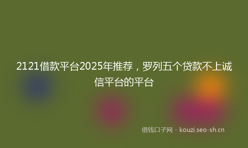 2121借款平台2025年推荐，罗列五个贷款不上诚信平台的平台