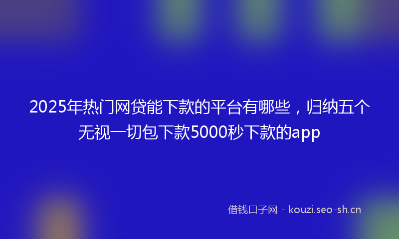 2025年热门网贷能下款的平台有哪些,归纳五个无视一切包下款5000秒下款的app