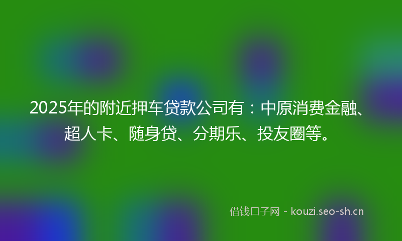 2025年的附近押车贷款公司有：中原消费金融、超人卡、随身贷、分期乐、投友圈等。