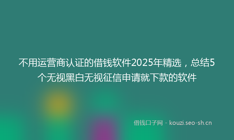 不用运营商认证的借钱软件2025年精选，总结5个无视黑白无视征信申请就下款的软件