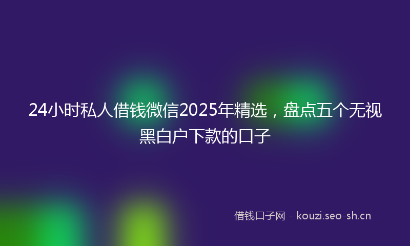 24小时私人借钱微信2025年精选，盘点五个无视黑白户下款的口子