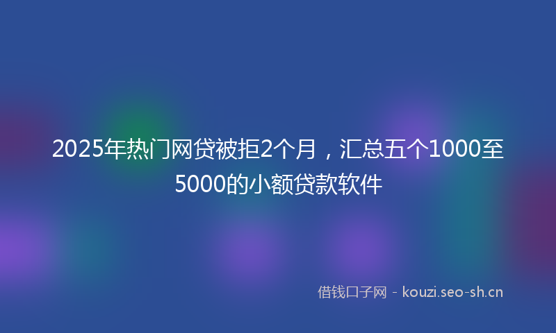 2025年热门网贷被拒2个月，汇总五个1000至5000的小额贷款软件