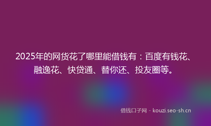 2025年的网货花了哪里能借钱有：百度有钱花、融逸花、快贷通、替你还、投友圈等。