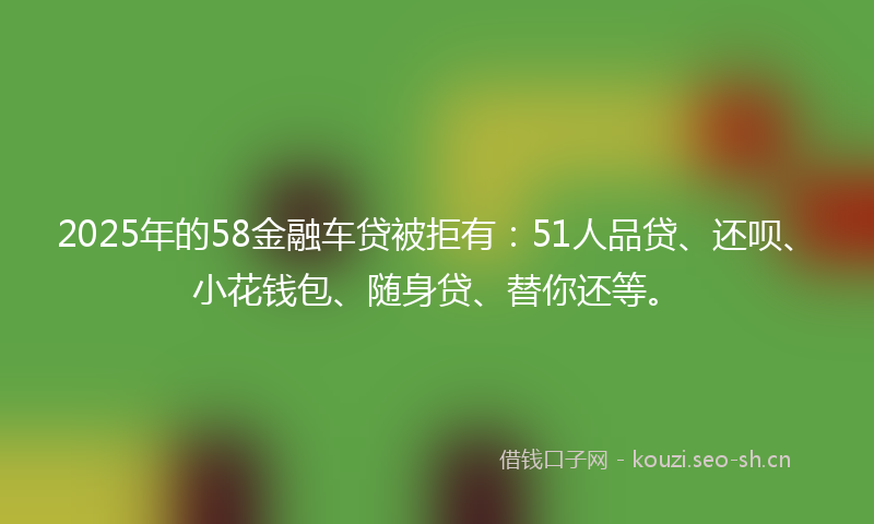 2025年的58金融车贷被拒有:51人品贷、还呗、小花钱包、随身贷、替你还等。