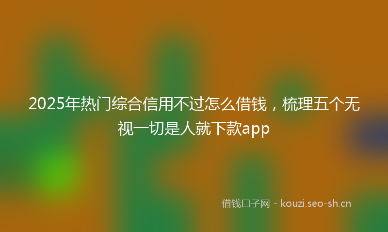 2025年热门综合信用不过怎么借钱，梳理五个无视一切是人就下款app