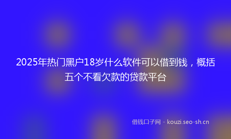 2025年热门黑户18岁什么软件可以借到钱，概括五个不看欠款的贷款平台