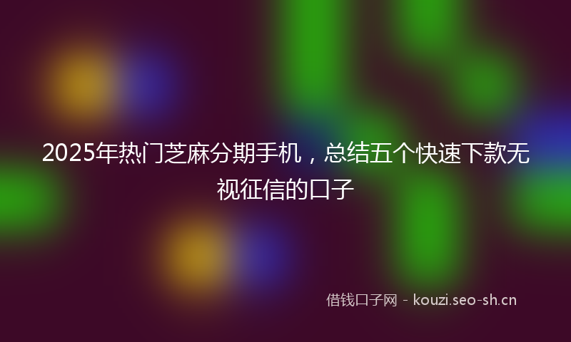 2025年热门芝麻分期手机,总结五个快速下款无视征信的口子