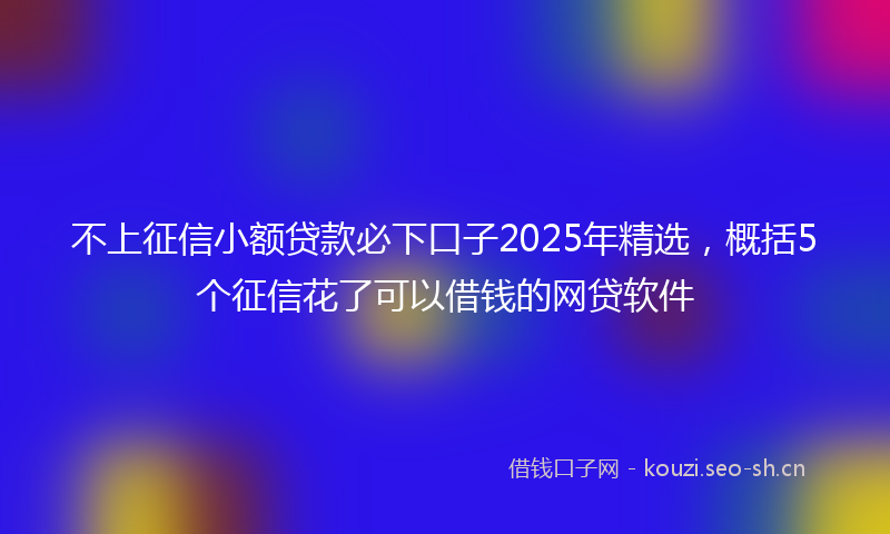 不上征信小额贷款必下口子2025年精选,概括5个征信花了可以借钱的网贷软件