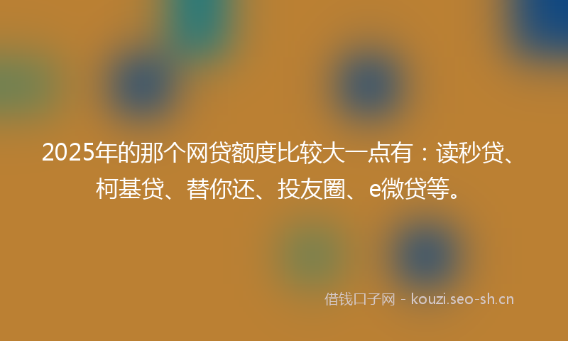 2025年的那个网贷额度比较大一点有：读秒贷、柯基贷、替你还、投友圈、e微贷等。