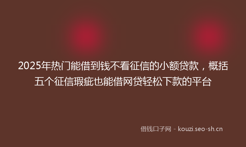 2025年热门能借到钱不看征信的小额贷款，概括五个征信瑕疵也能借网贷轻松下款的平台