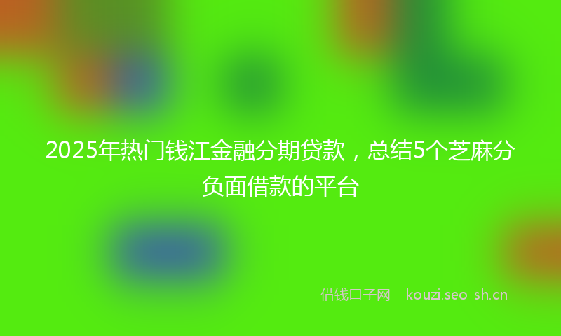 2025年热门钱江金融分期贷款，总结5个芝麻分负面借款的平台